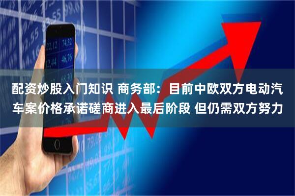 配资炒股入门知识 商务部：目前中欧双方电动汽车案价格承诺磋商进入最后阶段 但仍需双方努力