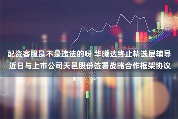 配资客服是不是违法的呀 华曦达终止精选层辅导 近日与上市公司天邑股份签署战略合作框架协议