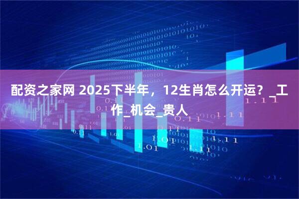 配资之家网 2025下半年，12生肖怎么开运？_工作_机会_贵人