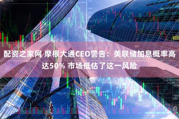 配资之家网 摩根大通CEO警告：美联储加息概率高达50% 市场低估了这一风险