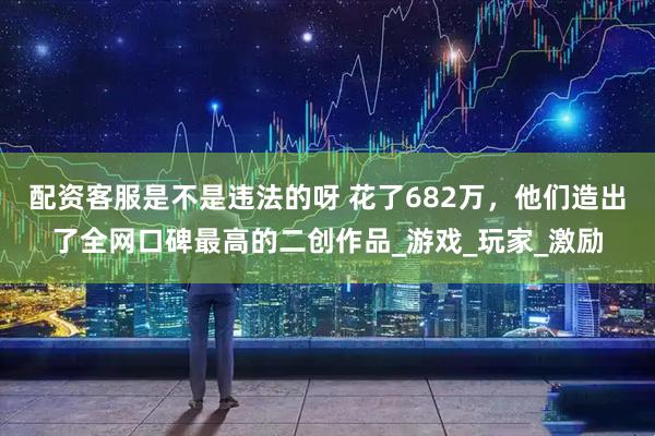 配资客服是不是违法的呀 花了682万，他们造出了全网口碑最高的二创作品_游戏_玩家_激励