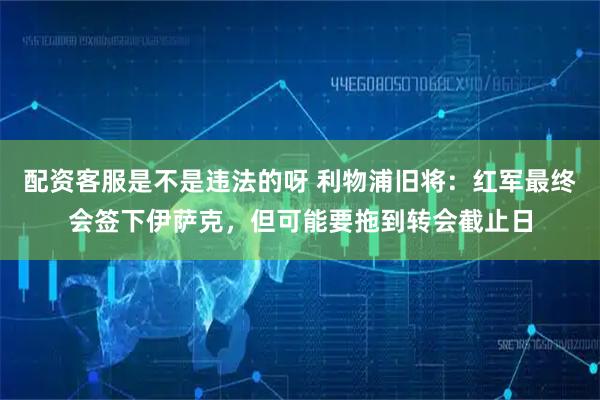 配资客服是不是违法的呀 利物浦旧将：红军最终会签下伊萨克，但可能要拖到转会截止日