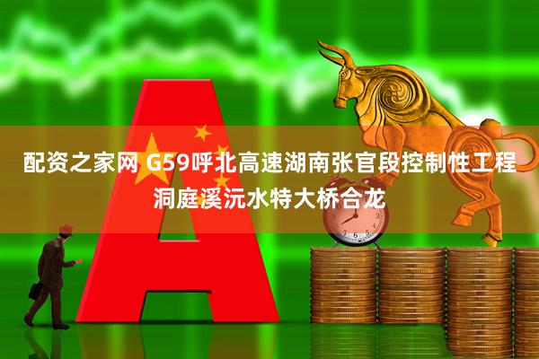 配资之家网 G59呼北高速湖南张官段控制性工程洞庭溪沅水特大桥合龙
