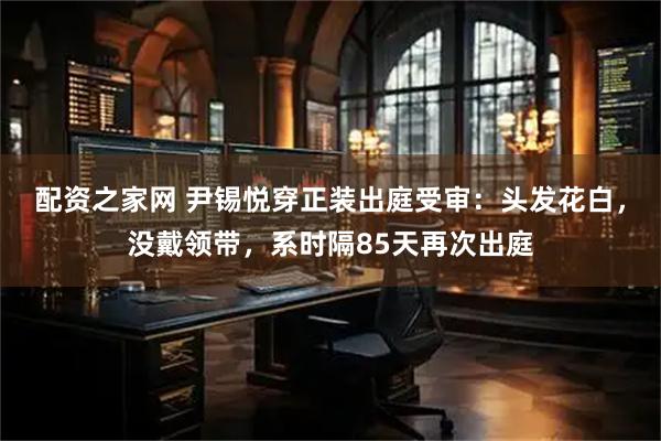 配资之家网 尹锡悦穿正装出庭受审：头发花白，没戴领带，系时隔85天再次出庭