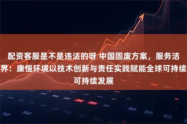 配资客服是不是违法的呀 中国固废方案，服务洁净世界：康恒环境以技术创新与责任实践赋能全球可持续发展