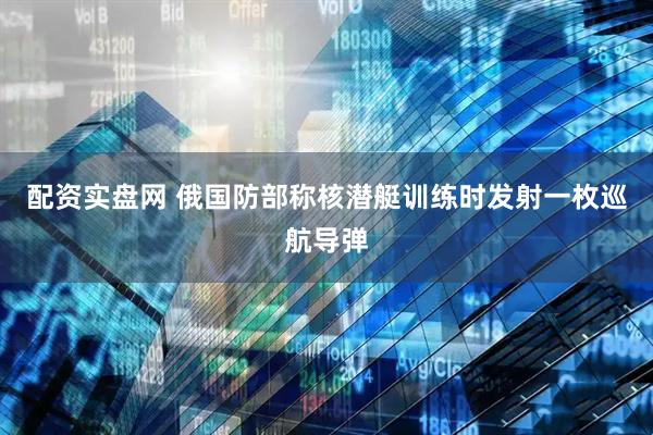配资实盘网 俄国防部称核潜艇训练时发射一枚巡航导弹