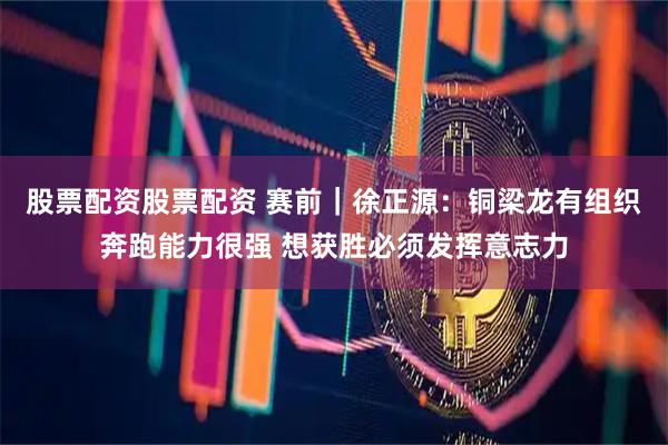 股票配资股票配资 赛前｜徐正源：铜梁龙有组织奔跑能力很强 想获胜必须发挥意志力