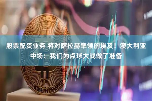 股票配资业务 将对萨拉赫率领的埃及！澳大利亚中场：我们为点球大战做了准备