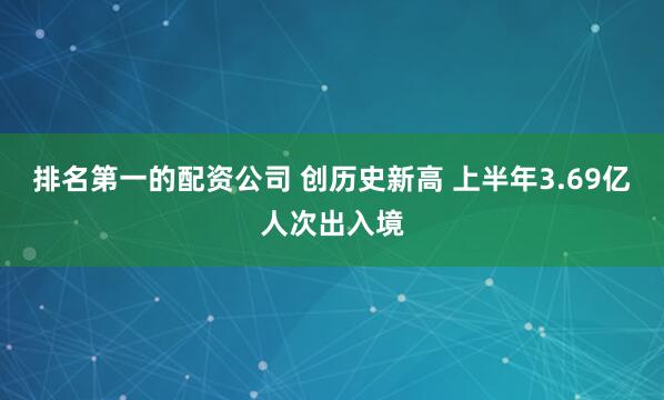 排名第一的配资公司 创历史新高 上半年3.69亿人次出入境