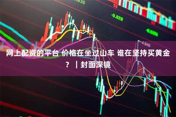网上配资的平台 价格在坐过山车 谁在坚持买黄金？｜封面深镜