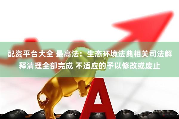 配资平台大全 最高法：生态环境法典相关司法解释清理全部完成 不适应的予以修改或废止