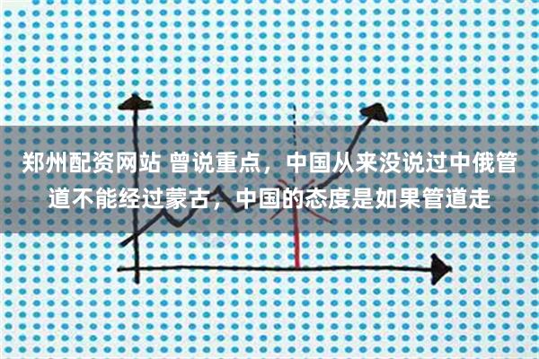郑州配资网站 曾说重点，中国从来没说过中俄管道不能经过蒙古，中国的态度是如果管道走